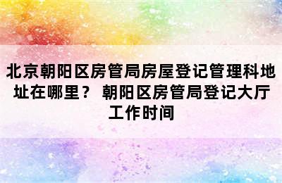 北京朝阳区房管局房屋登记管理科地址在哪里？ 朝阳区房管局登记大厅工作时间